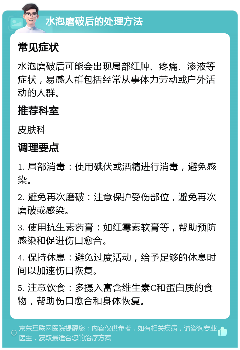 水泡磨破后的处理方法 常见症状 水泡磨破后可能会出现局部红肿、疼痛、渗液等症状，易感人群包括经常从事体力劳动或户外活动的人群。 推荐科室 皮肤科 调理要点 1. 局部消毒：使用碘伏或酒精进行消毒，避免感染。 2. 避免再次磨破：注意保护受伤部位，避免再次磨破或感染。 3. 使用抗生素药膏：如红霉素软膏等，帮助预防感染和促进伤口愈合。 4. 保持休息：避免过度活动，给予足够的休息时间以加速伤口恢复。 5. 注意饮食：多摄入富含维生素C和蛋白质的食物，帮助伤口愈合和身体恢复。