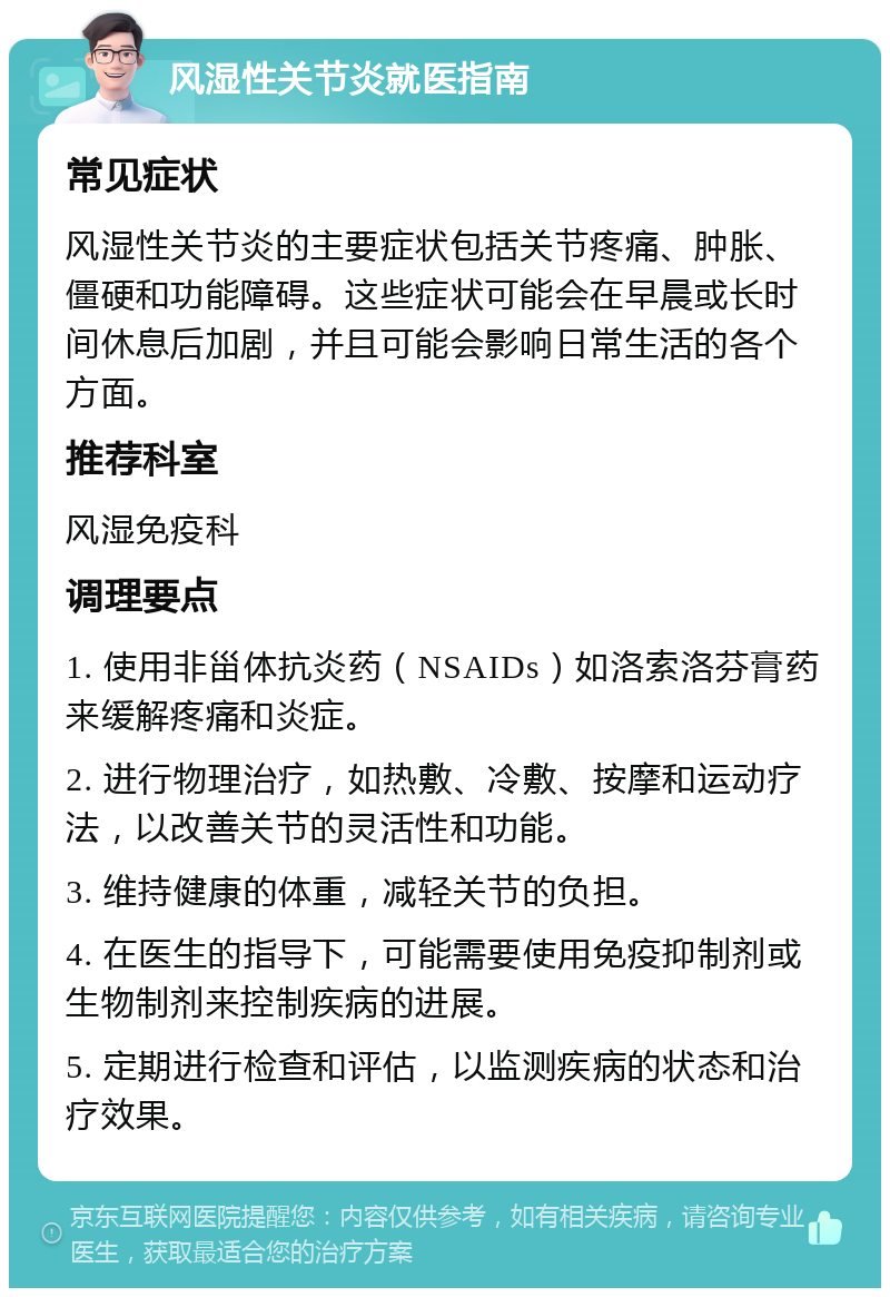 风湿性关节炎就医指南 常见症状 风湿性关节炎的主要症状包括关节疼痛、肿胀、僵硬和功能障碍。这些症状可能会在早晨或长时间休息后加剧，并且可能会影响日常生活的各个方面。 推荐科室 风湿免疫科 调理要点 1. 使用非甾体抗炎药（NSAIDs）如洛索洛芬膏药来缓解疼痛和炎症。 2. 进行物理治疗，如热敷、冷敷、按摩和运动疗法，以改善关节的灵活性和功能。 3. 维持健康的体重，减轻关节的负担。 4. 在医生的指导下，可能需要使用免疫抑制剂或生物制剂来控制疾病的进展。 5. 定期进行检查和评估，以监测疾病的状态和治疗效果。