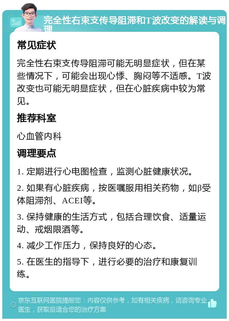 完全性右束支传导阻滞和T波改变的解读与调理 常见症状 完全性右束支传导阻滞可能无明显症状，但在某些情况下，可能会出现心悸、胸闷等不适感。T波改变也可能无明显症状，但在心脏疾病中较为常见。 推荐科室 心血管内科 调理要点 1. 定期进行心电图检查，监测心脏健康状况。 2. 如果有心脏疾病，按医嘱服用相关药物，如β受体阻滞剂、ACEI等。 3. 保持健康的生活方式，包括合理饮食、适量运动、戒烟限酒等。 4. 减少工作压力，保持良好的心态。 5. 在医生的指导下，进行必要的治疗和康复训练。