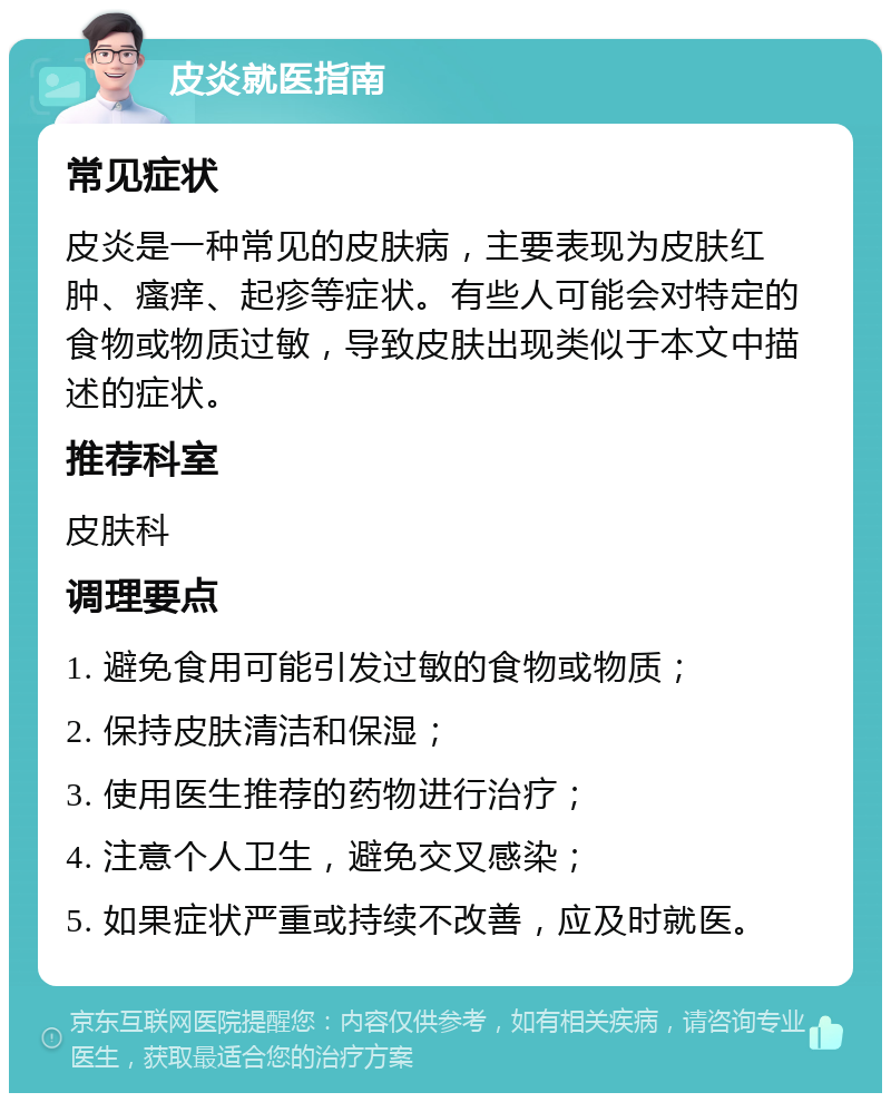 皮炎就医指南 常见症状 皮炎是一种常见的皮肤病，主要表现为皮肤红肿、瘙痒、起疹等症状。有些人可能会对特定的食物或物质过敏，导致皮肤出现类似于本文中描述的症状。 推荐科室 皮肤科 调理要点 1. 避免食用可能引发过敏的食物或物质； 2. 保持皮肤清洁和保湿； 3. 使用医生推荐的药物进行治疗； 4. 注意个人卫生，避免交叉感染； 5. 如果症状严重或持续不改善，应及时就医。