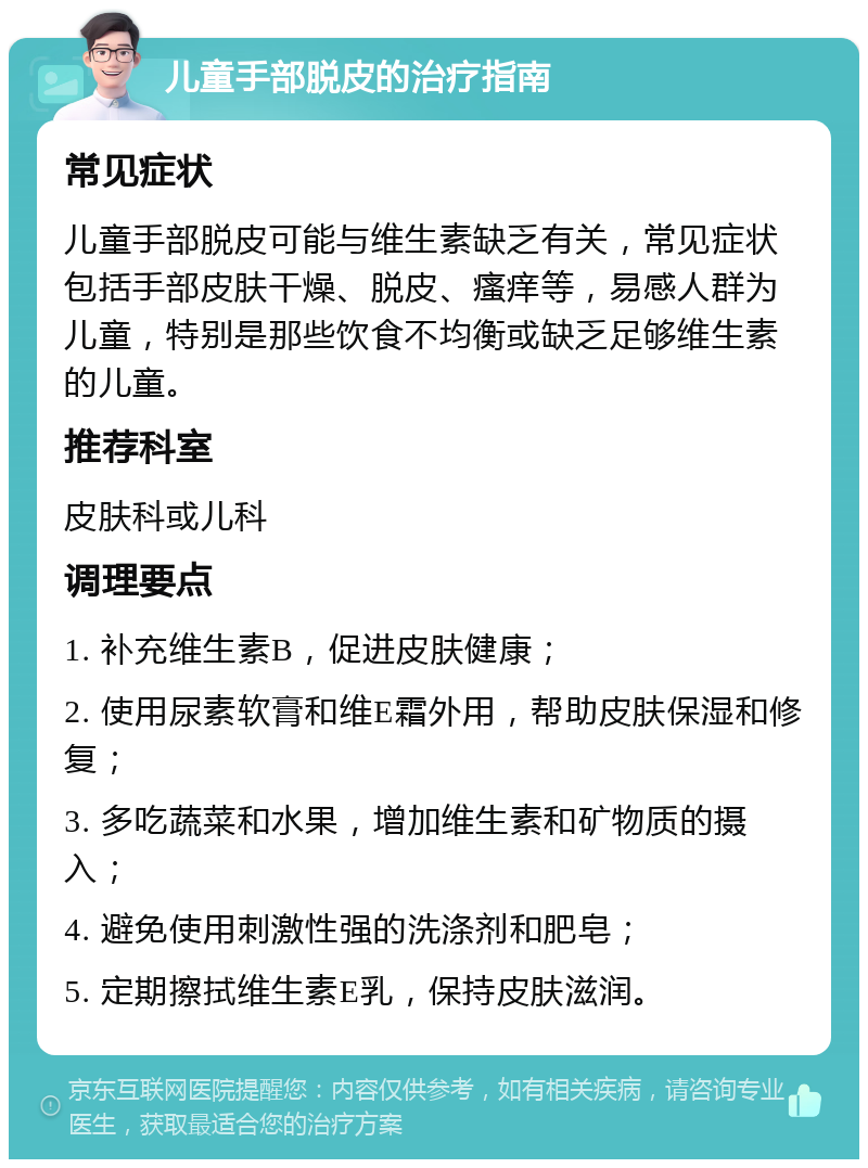 儿童手部脱皮的治疗指南 常见症状 儿童手部脱皮可能与维生素缺乏有关，常见症状包括手部皮肤干燥、脱皮、瘙痒等，易感人群为儿童，特别是那些饮食不均衡或缺乏足够维生素的儿童。 推荐科室 皮肤科或儿科 调理要点 1. 补充维生素B，促进皮肤健康； 2. 使用尿素软膏和维E霜外用，帮助皮肤保湿和修复； 3. 多吃蔬菜和水果，增加维生素和矿物质的摄入； 4. 避免使用刺激性强的洗涤剂和肥皂； 5. 定期擦拭维生素E乳，保持皮肤滋润。