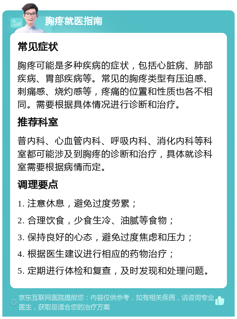 胸疼就医指南 常见症状 胸疼可能是多种疾病的症状，包括心脏病、肺部疾病、胃部疾病等。常见的胸疼类型有压迫感、刺痛感、烧灼感等，疼痛的位置和性质也各不相同。需要根据具体情况进行诊断和治疗。 推荐科室 普内科、心血管内科、呼吸内科、消化内科等科室都可能涉及到胸疼的诊断和治疗，具体就诊科室需要根据病情而定。 调理要点 1. 注意休息，避免过度劳累； 2. 合理饮食，少食生冷、油腻等食物； 3. 保持良好的心态，避免过度焦虑和压力； 4. 根据医生建议进行相应的药物治疗； 5. 定期进行体检和复查，及时发现和处理问题。