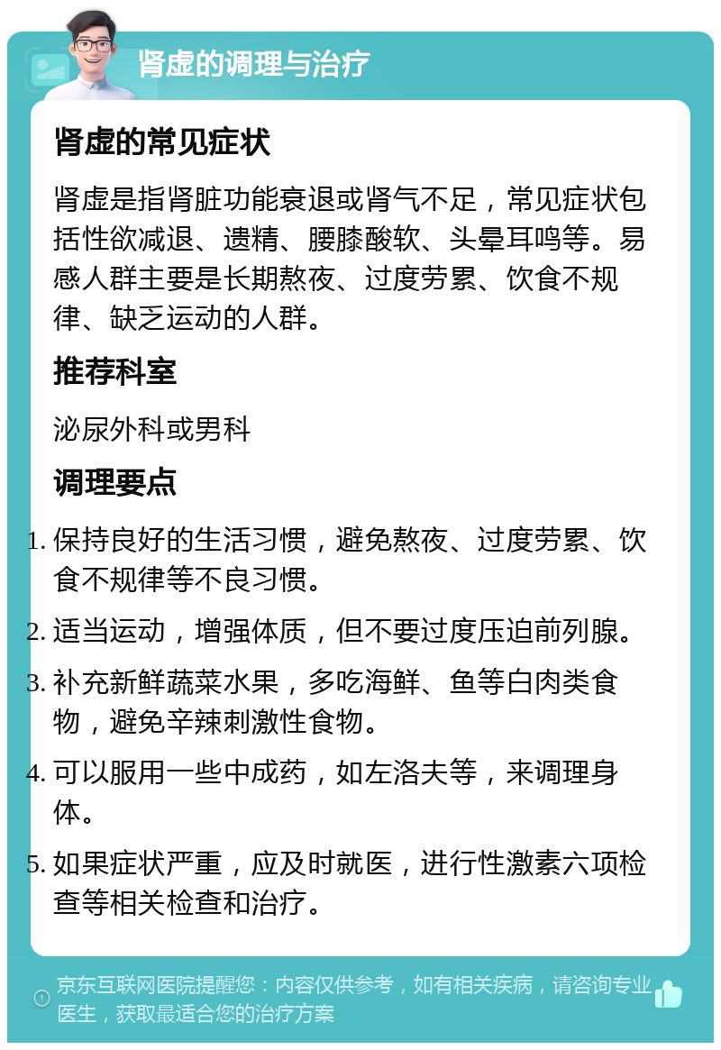 肾虚的调理与治疗 肾虚的常见症状 肾虚是指肾脏功能衰退或肾气不足，常见症状包括性欲减退、遗精、腰膝酸软、头晕耳鸣等。易感人群主要是长期熬夜、过度劳累、饮食不规律、缺乏运动的人群。 推荐科室 泌尿外科或男科 调理要点 保持良好的生活习惯，避免熬夜、过度劳累、饮食不规律等不良习惯。 适当运动，增强体质，但不要过度压迫前列腺。 补充新鲜蔬菜水果，多吃海鲜、鱼等白肉类食物，避免辛辣刺激性食物。 可以服用一些中成药，如左洛夫等，来调理身体。 如果症状严重，应及时就医，进行性激素六项检查等相关检查和治疗。