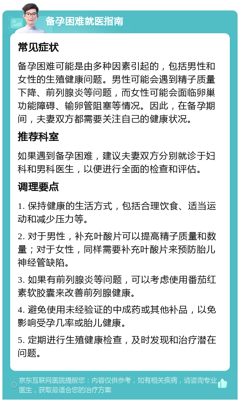 备孕困难就医指南 常见症状 备孕困难可能是由多种因素引起的，包括男性和女性的生殖健康问题。男性可能会遇到精子质量下降、前列腺炎等问题，而女性可能会面临卵巢功能障碍、输卵管阻塞等情况。因此，在备孕期间，夫妻双方都需要关注自己的健康状况。 推荐科室 如果遇到备孕困难，建议夫妻双方分别就诊于妇科和男科医生，以便进行全面的检查和评估。 调理要点 1. 保持健康的生活方式，包括合理饮食、适当运动和减少压力等。 2. 对于男性，补充叶酸片可以提高精子质量和数量；对于女性，同样需要补充叶酸片来预防胎儿神经管缺陷。 3. 如果有前列腺炎等问题，可以考虑使用番茄红素软胶囊来改善前列腺健康。 4. 避免使用未经验证的中成药或其他补品，以免影响受孕几率或胎儿健康。 5. 定期进行生殖健康检查，及时发现和治疗潜在问题。