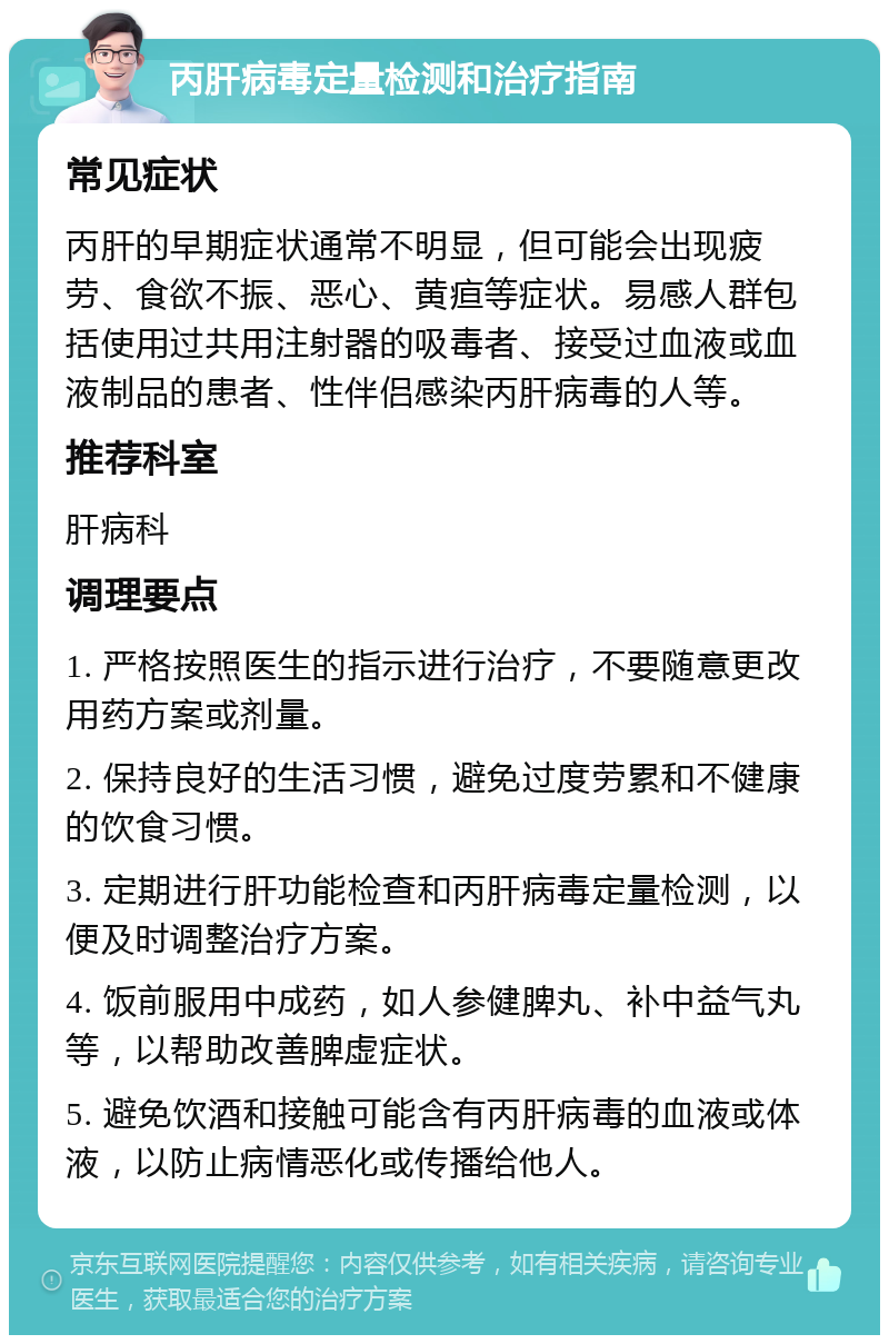 丙肝病毒定量检测和治疗指南 常见症状 丙肝的早期症状通常不明显，但可能会出现疲劳、食欲不振、恶心、黄疸等症状。易感人群包括使用过共用注射器的吸毒者、接受过血液或血液制品的患者、性伴侣感染丙肝病毒的人等。 推荐科室 肝病科 调理要点 1. 严格按照医生的指示进行治疗，不要随意更改用药方案或剂量。 2. 保持良好的生活习惯，避免过度劳累和不健康的饮食习惯。 3. 定期进行肝功能检查和丙肝病毒定量检测，以便及时调整治疗方案。 4. 饭前服用中成药，如人参健脾丸、补中益气丸等，以帮助改善脾虚症状。 5. 避免饮酒和接触可能含有丙肝病毒的血液或体液，以防止病情恶化或传播给他人。