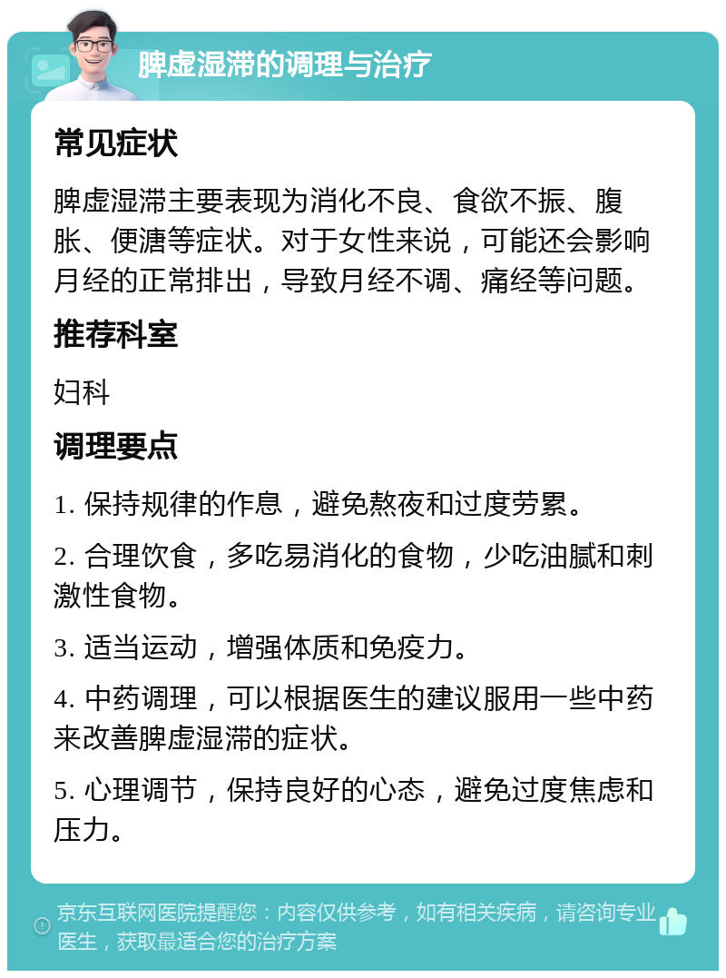 脾虚湿滞的调理与治疗 常见症状 脾虚湿滞主要表现为消化不良、食欲不振、腹胀、便溏等症状。对于女性来说，可能还会影响月经的正常排出，导致月经不调、痛经等问题。 推荐科室 妇科 调理要点 1. 保持规律的作息，避免熬夜和过度劳累。 2. 合理饮食，多吃易消化的食物，少吃油腻和刺激性食物。 3. 适当运动，增强体质和免疫力。 4. 中药调理，可以根据医生的建议服用一些中药来改善脾虚湿滞的症状。 5. 心理调节，保持良好的心态，避免过度焦虑和压力。