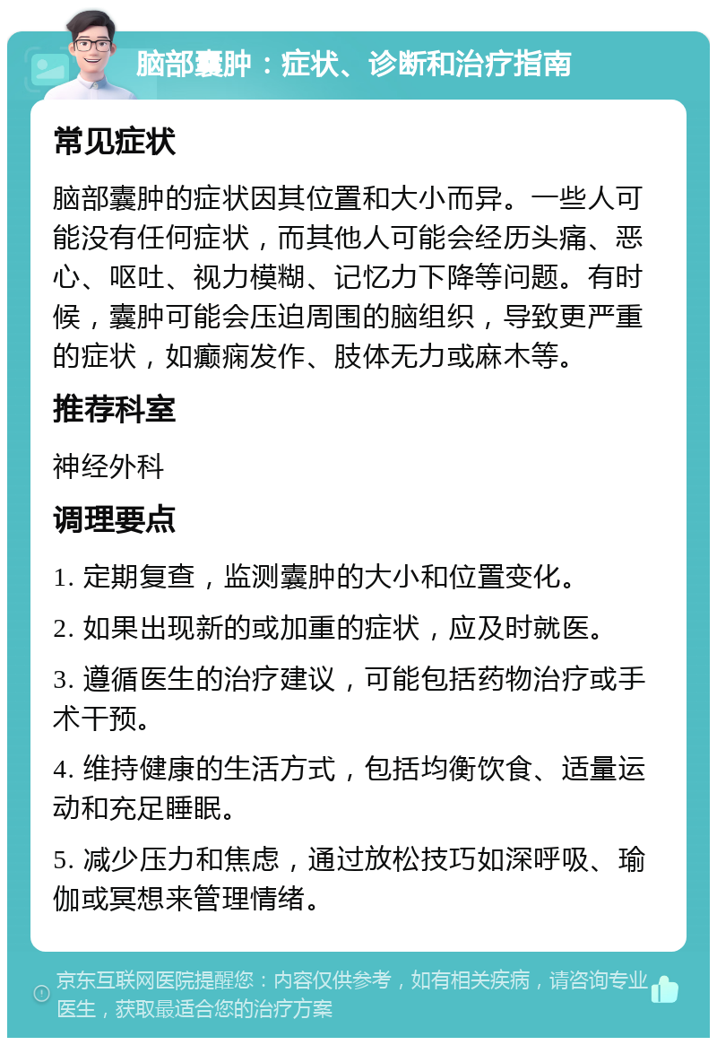 脑部囊肿：症状、诊断和治疗指南 常见症状 脑部囊肿的症状因其位置和大小而异。一些人可能没有任何症状，而其他人可能会经历头痛、恶心、呕吐、视力模糊、记忆力下降等问题。有时候，囊肿可能会压迫周围的脑组织，导致更严重的症状，如癫痫发作、肢体无力或麻木等。 推荐科室 神经外科 调理要点 1. 定期复查，监测囊肿的大小和位置变化。 2. 如果出现新的或加重的症状，应及时就医。 3. 遵循医生的治疗建议，可能包括药物治疗或手术干预。 4. 维持健康的生活方式，包括均衡饮食、适量运动和充足睡眠。 5. 减少压力和焦虑，通过放松技巧如深呼吸、瑜伽或冥想来管理情绪。