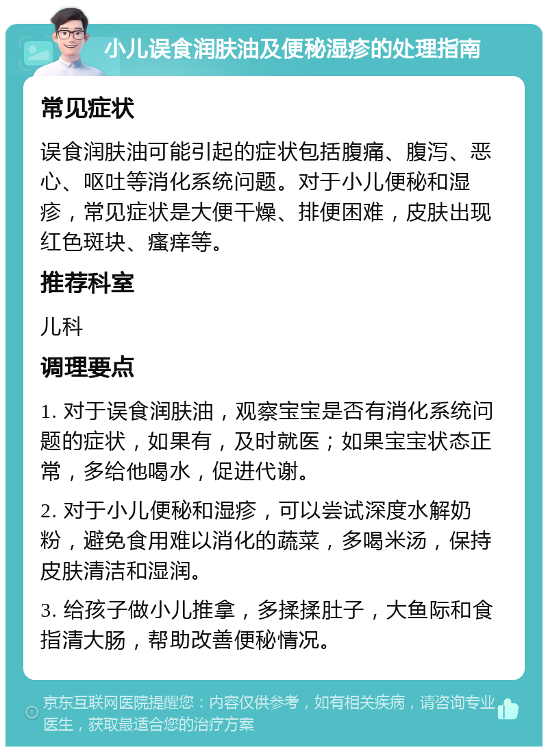 小儿误食润肤油及便秘湿疹的处理指南 常见症状 误食润肤油可能引起的症状包括腹痛、腹泻、恶心、呕吐等消化系统问题。对于小儿便秘和湿疹，常见症状是大便干燥、排便困难，皮肤出现红色斑块、瘙痒等。 推荐科室 儿科 调理要点 1. 对于误食润肤油，观察宝宝是否有消化系统问题的症状，如果有，及时就医；如果宝宝状态正常，多给他喝水，促进代谢。 2. 对于小儿便秘和湿疹，可以尝试深度水解奶粉，避免食用难以消化的蔬菜，多喝米汤，保持皮肤清洁和湿润。 3. 给孩子做小儿推拿，多揉揉肚子，大鱼际和食指清大肠，帮助改善便秘情况。