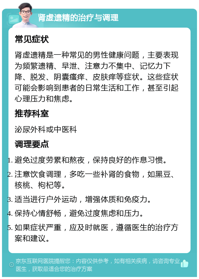 肾虚遗精的治疗与调理 常见症状 肾虚遗精是一种常见的男性健康问题，主要表现为频繁遗精、早泄、注意力不集中、记忆力下降、脱发、阴囊瘙痒、皮肤痒等症状。这些症状可能会影响到患者的日常生活和工作，甚至引起心理压力和焦虑。 推荐科室 泌尿外科或中医科 调理要点 避免过度劳累和熬夜，保持良好的作息习惯。 注意饮食调理，多吃一些补肾的食物，如黑豆、核桃、枸杞等。 适当进行户外运动，增强体质和免疫力。 保持心情舒畅，避免过度焦虑和压力。 如果症状严重，应及时就医，遵循医生的治疗方案和建议。