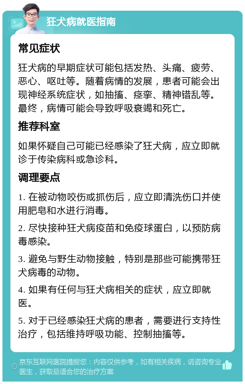 狂犬病就医指南 常见症状 狂犬病的早期症状可能包括发热、头痛、疲劳、恶心、呕吐等。随着病情的发展，患者可能会出现神经系统症状，如抽搐、痉挛、精神错乱等。最终，病情可能会导致呼吸衰竭和死亡。 推荐科室 如果怀疑自己可能已经感染了狂犬病，应立即就诊于传染病科或急诊科。 调理要点 1. 在被动物咬伤或抓伤后，应立即清洗伤口并使用肥皂和水进行消毒。 2. 尽快接种狂犬病疫苗和免疫球蛋白，以预防病毒感染。 3. 避免与野生动物接触，特别是那些可能携带狂犬病毒的动物。 4. 如果有任何与狂犬病相关的症状，应立即就医。 5. 对于已经感染狂犬病的患者，需要进行支持性治疗，包括维持呼吸功能、控制抽搐等。