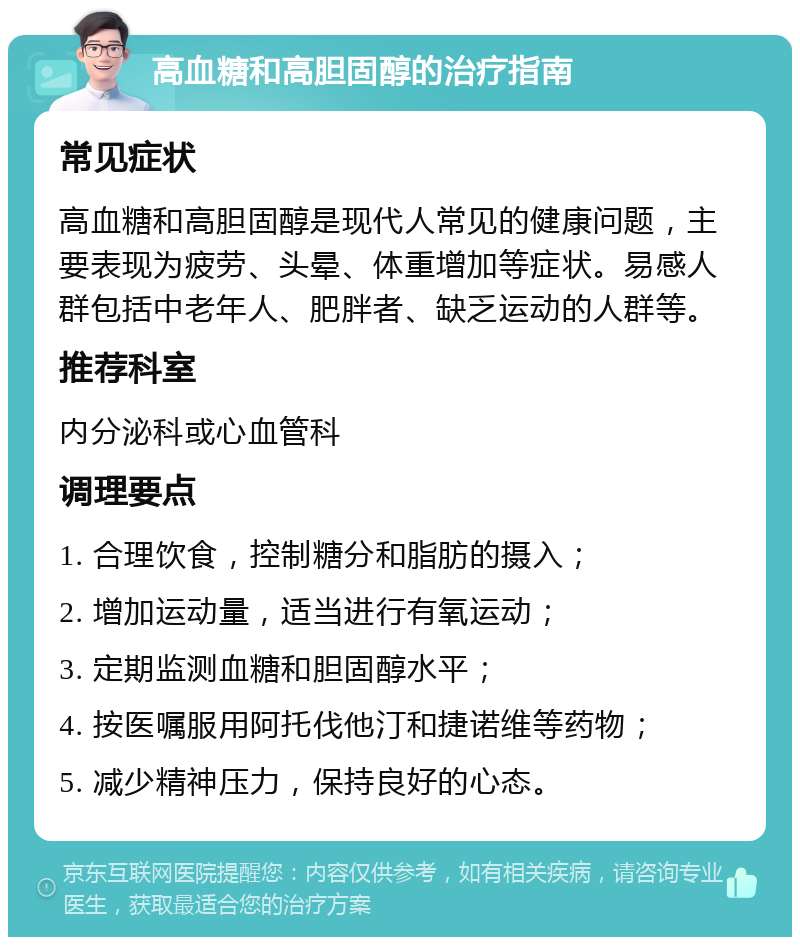 高血糖和高胆固醇的治疗指南 常见症状 高血糖和高胆固醇是现代人常见的健康问题，主要表现为疲劳、头晕、体重增加等症状。易感人群包括中老年人、肥胖者、缺乏运动的人群等。 推荐科室 内分泌科或心血管科 调理要点 1. 合理饮食，控制糖分和脂肪的摄入； 2. 增加运动量，适当进行有氧运动； 3. 定期监测血糖和胆固醇水平； 4. 按医嘱服用阿托伐他汀和捷诺维等药物； 5. 减少精神压力，保持良好的心态。