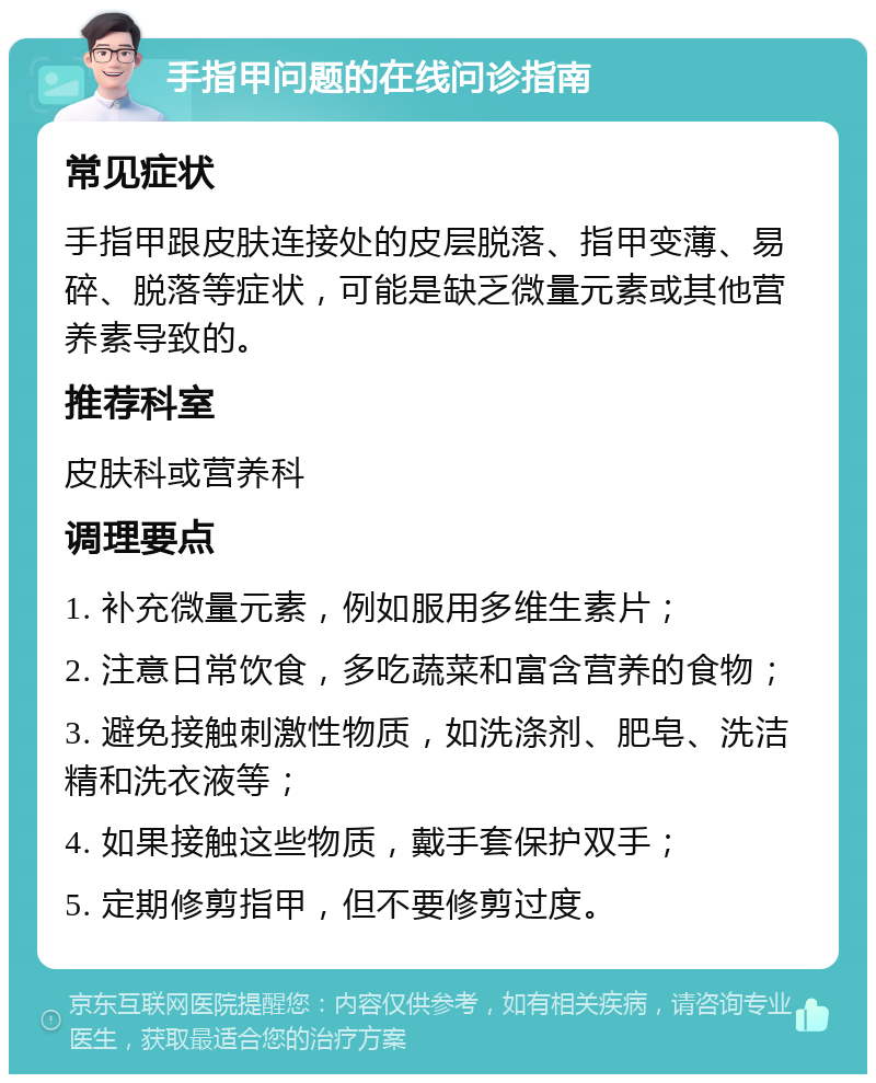 手指甲问题的在线问诊指南 常见症状 手指甲跟皮肤连接处的皮层脱落、指甲变薄、易碎、脱落等症状，可能是缺乏微量元素或其他营养素导致的。 推荐科室 皮肤科或营养科 调理要点 1. 补充微量元素，例如服用多维生素片； 2. 注意日常饮食，多吃蔬菜和富含营养的食物； 3. 避免接触刺激性物质，如洗涤剂、肥皂、洗洁精和洗衣液等； 4. 如果接触这些物质，戴手套保护双手； 5. 定期修剪指甲，但不要修剪过度。