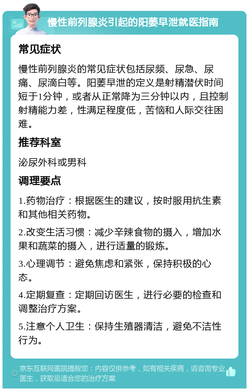 慢性前列腺炎引起的阳萎早泄就医指南 常见症状 慢性前列腺炎的常见症状包括尿频、尿急、尿痛、尿滴白等。阳萎早泄的定义是射精潜伏时间短于1分钟，或者从正常降为三分钟以内，且控制射精能力差，性满足程度低，苦恼和人际交往困难。 推荐科室 泌尿外科或男科 调理要点 1.药物治疗：根据医生的建议，按时服用抗生素和其他相关药物。 2.改变生活习惯：减少辛辣食物的摄入，增加水果和蔬菜的摄入，进行适量的锻炼。 3.心理调节：避免焦虑和紧张，保持积极的心态。 4.定期复查：定期回访医生，进行必要的检查和调整治疗方案。 5.注意个人卫生：保持生殖器清洁，避免不洁性行为。