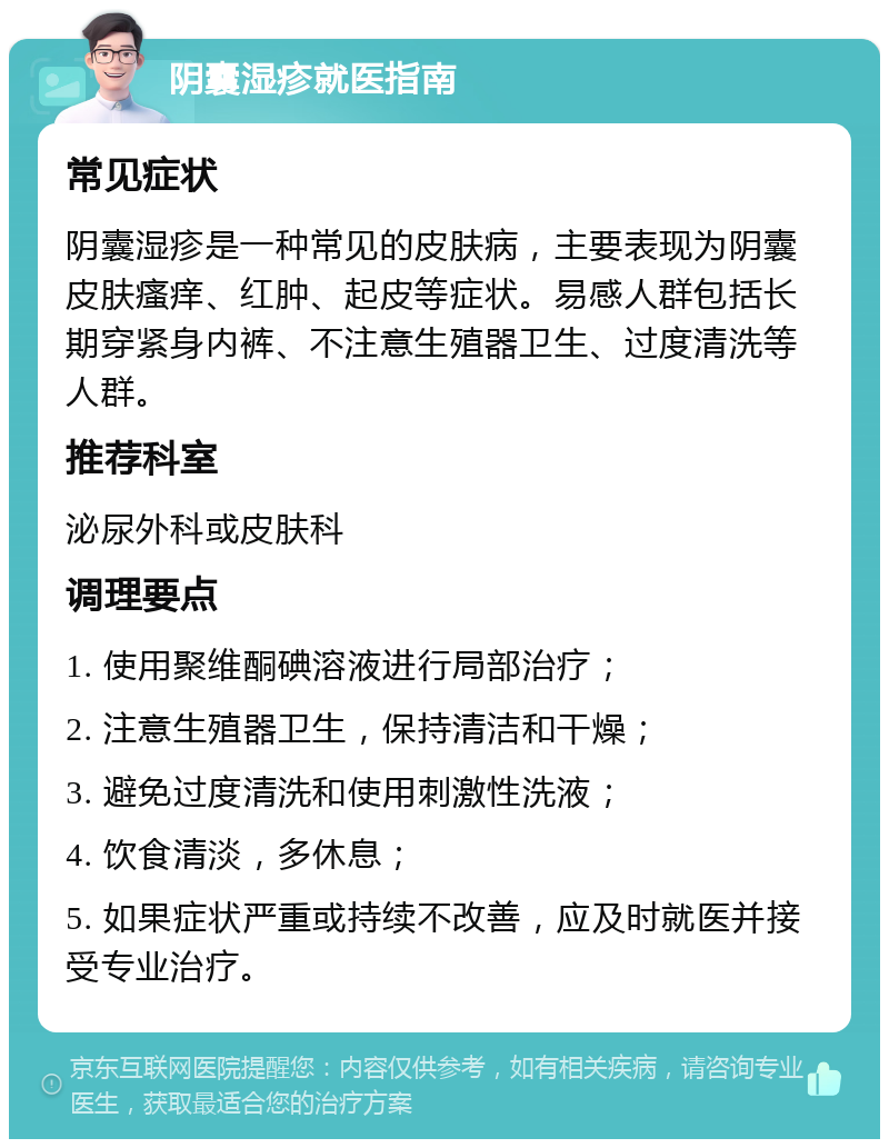 阴囊湿疹就医指南 常见症状 阴囊湿疹是一种常见的皮肤病，主要表现为阴囊皮肤瘙痒、红肿、起皮等症状。易感人群包括长期穿紧身内裤、不注意生殖器卫生、过度清洗等人群。 推荐科室 泌尿外科或皮肤科 调理要点 1. 使用聚维酮碘溶液进行局部治疗； 2. 注意生殖器卫生，保持清洁和干燥； 3. 避免过度清洗和使用刺激性洗液； 4. 饮食清淡，多休息； 5. 如果症状严重或持续不改善，应及时就医并接受专业治疗。