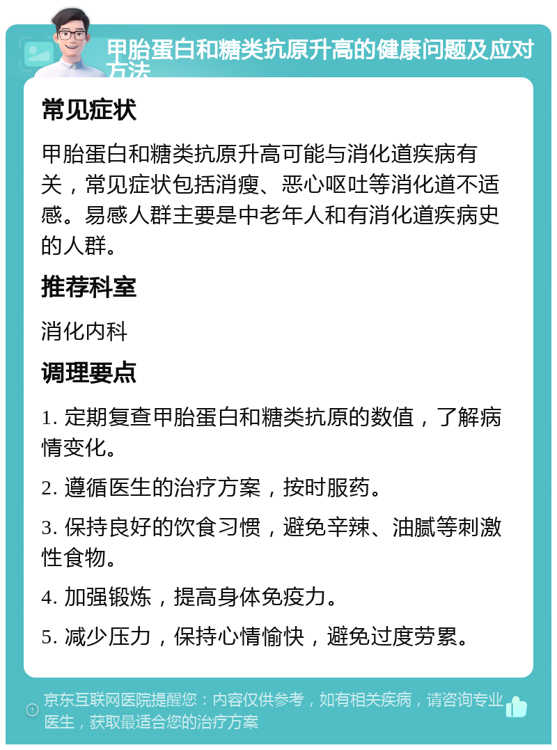 甲胎蛋白和糖类抗原升高的健康问题及应对方法 常见症状 甲胎蛋白和糖类抗原升高可能与消化道疾病有关，常见症状包括消瘦、恶心呕吐等消化道不适感。易感人群主要是中老年人和有消化道疾病史的人群。 推荐科室 消化内科 调理要点 1. 定期复查甲胎蛋白和糖类抗原的数值，了解病情变化。 2. 遵循医生的治疗方案，按时服药。 3. 保持良好的饮食习惯，避免辛辣、油腻等刺激性食物。 4. 加强锻炼，提高身体免疫力。 5. 减少压力，保持心情愉快，避免过度劳累。