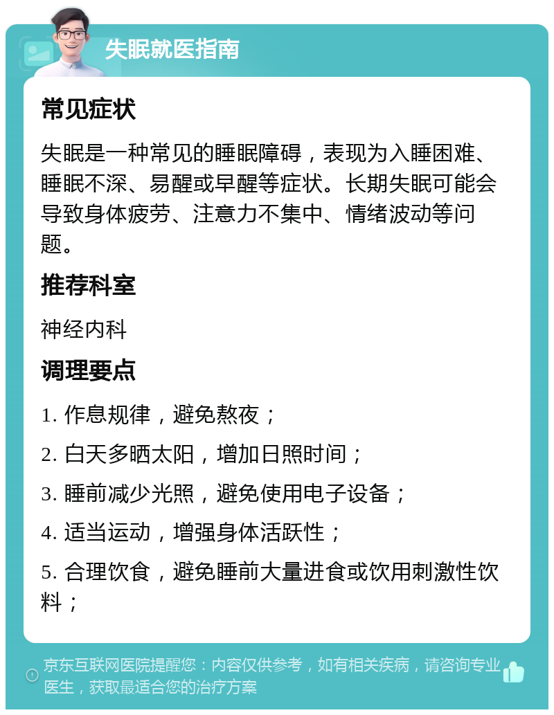 失眠就医指南 常见症状 失眠是一种常见的睡眠障碍，表现为入睡困难、睡眠不深、易醒或早醒等症状。长期失眠可能会导致身体疲劳、注意力不集中、情绪波动等问题。 推荐科室 神经内科 调理要点 1. 作息规律，避免熬夜； 2. 白天多晒太阳，增加日照时间； 3. 睡前减少光照，避免使用电子设备； 4. 适当运动，增强身体活跃性； 5. 合理饮食，避免睡前大量进食或饮用刺激性饮料；