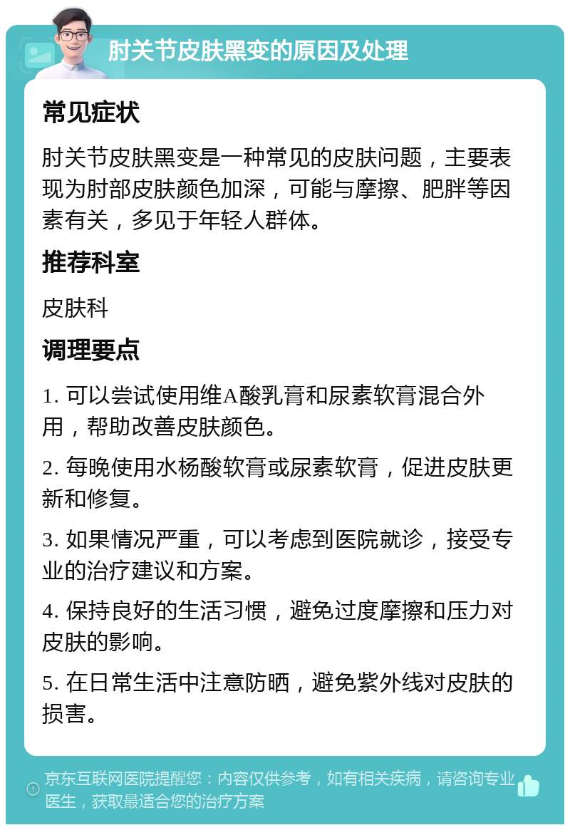 肘关节皮肤黑变的原因及处理 常见症状 肘关节皮肤黑变是一种常见的皮肤问题，主要表现为肘部皮肤颜色加深，可能与摩擦、肥胖等因素有关，多见于年轻人群体。 推荐科室 皮肤科 调理要点 1. 可以尝试使用维A酸乳膏和尿素软膏混合外用，帮助改善皮肤颜色。 2. 每晚使用水杨酸软膏或尿素软膏，促进皮肤更新和修复。 3. 如果情况严重，可以考虑到医院就诊，接受专业的治疗建议和方案。 4. 保持良好的生活习惯，避免过度摩擦和压力对皮肤的影响。 5. 在日常生活中注意防晒，避免紫外线对皮肤的损害。