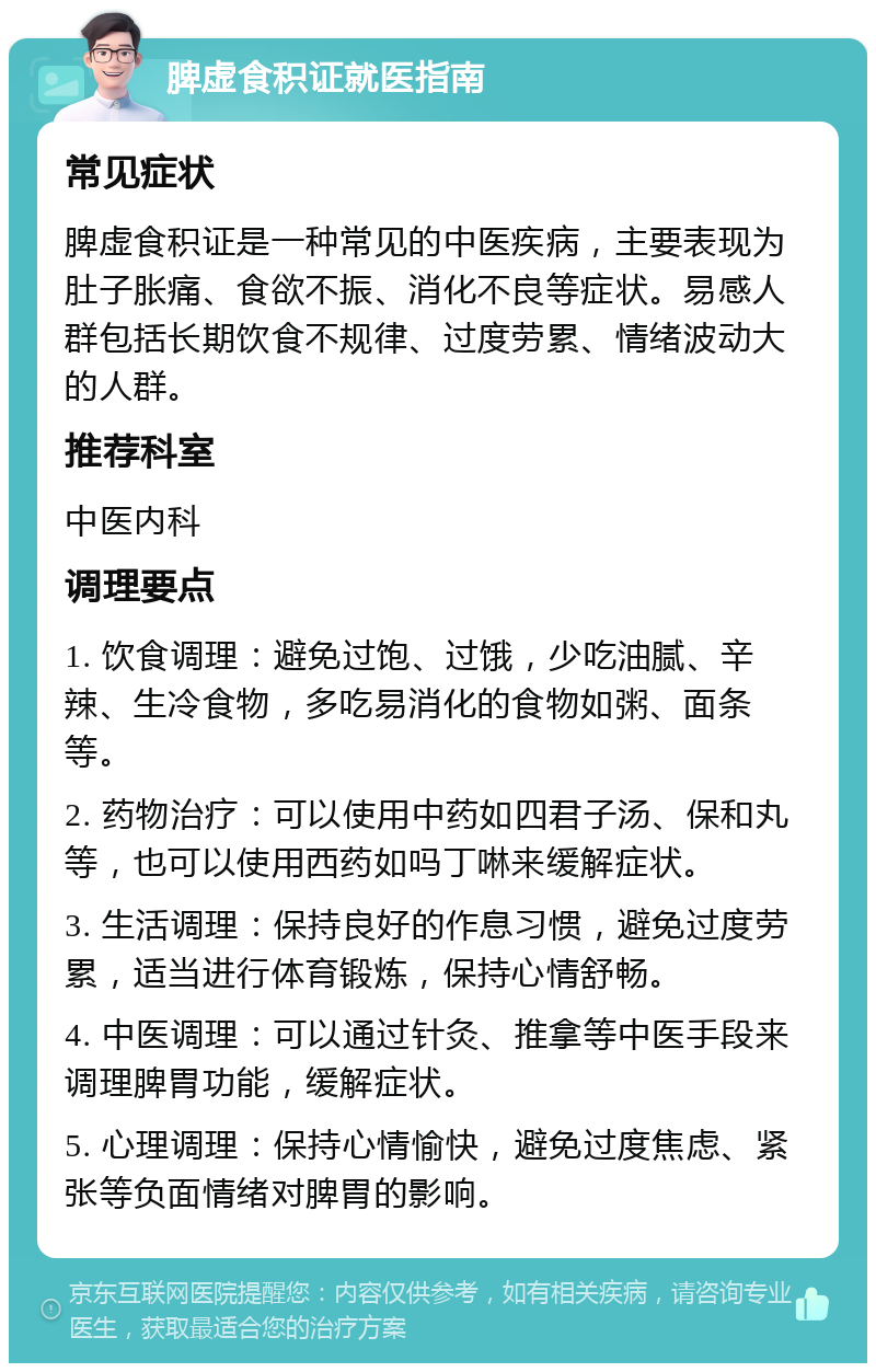 脾虚食积证就医指南 常见症状 脾虚食积证是一种常见的中医疾病，主要表现为肚子胀痛、食欲不振、消化不良等症状。易感人群包括长期饮食不规律、过度劳累、情绪波动大的人群。 推荐科室 中医内科 调理要点 1. 饮食调理：避免过饱、过饿，少吃油腻、辛辣、生冷食物，多吃易消化的食物如粥、面条等。 2. 药物治疗：可以使用中药如四君子汤、保和丸等，也可以使用西药如吗丁啉来缓解症状。 3. 生活调理：保持良好的作息习惯，避免过度劳累，适当进行体育锻炼，保持心情舒畅。 4. 中医调理：可以通过针灸、推拿等中医手段来调理脾胃功能，缓解症状。 5. 心理调理：保持心情愉快，避免过度焦虑、紧张等负面情绪对脾胃的影响。