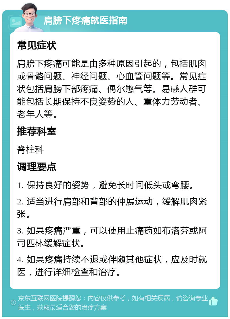 肩膀下疼痛就医指南 常见症状 肩膀下疼痛可能是由多种原因引起的，包括肌肉或骨骼问题、神经问题、心血管问题等。常见症状包括肩膀下部疼痛、偶尔憋气等。易感人群可能包括长期保持不良姿势的人、重体力劳动者、老年人等。 推荐科室 脊柱科 调理要点 1. 保持良好的姿势，避免长时间低头或弯腰。 2. 适当进行肩部和背部的伸展运动，缓解肌肉紧张。 3. 如果疼痛严重，可以使用止痛药如布洛芬或阿司匹林缓解症状。 4. 如果疼痛持续不退或伴随其他症状，应及时就医，进行详细检查和治疗。