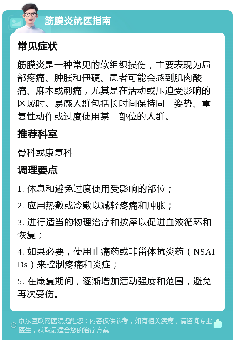 筋膜炎就医指南 常见症状 筋膜炎是一种常见的软组织损伤，主要表现为局部疼痛、肿胀和僵硬。患者可能会感到肌肉酸痛、麻木或刺痛，尤其是在活动或压迫受影响的区域时。易感人群包括长时间保持同一姿势、重复性动作或过度使用某一部位的人群。 推荐科室 骨科或康复科 调理要点 1. 休息和避免过度使用受影响的部位； 2. 应用热敷或冷敷以减轻疼痛和肿胀； 3. 进行适当的物理治疗和按摩以促进血液循环和恢复； 4. 如果必要，使用止痛药或非甾体抗炎药（NSAIDs）来控制疼痛和炎症； 5. 在康复期间，逐渐增加活动强度和范围，避免再次受伤。