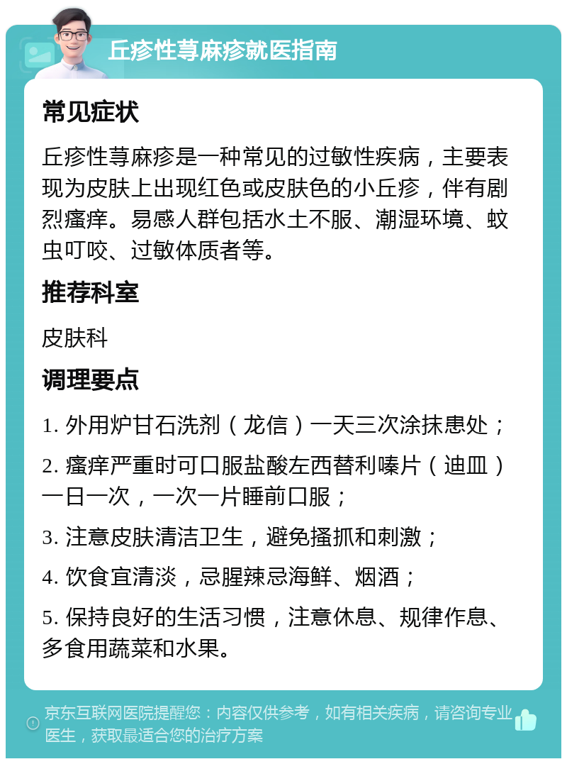 丘疹性荨麻疹就医指南 常见症状 丘疹性荨麻疹是一种常见的过敏性疾病，主要表现为皮肤上出现红色或皮肤色的小丘疹，伴有剧烈瘙痒。易感人群包括水土不服、潮湿环境、蚊虫叮咬、过敏体质者等。 推荐科室 皮肤科 调理要点 1. 外用炉甘石洗剂（龙信）一天三次涂抹患处； 2. 瘙痒严重时可口服盐酸左西替利嗪片（迪皿）一日一次，一次一片睡前口服； 3. 注意皮肤清洁卫生，避免搔抓和刺激； 4. 饮食宜清淡，忌腥辣忌海鲜、烟酒； 5. 保持良好的生活习惯，注意休息、规律作息、多食用蔬菜和水果。