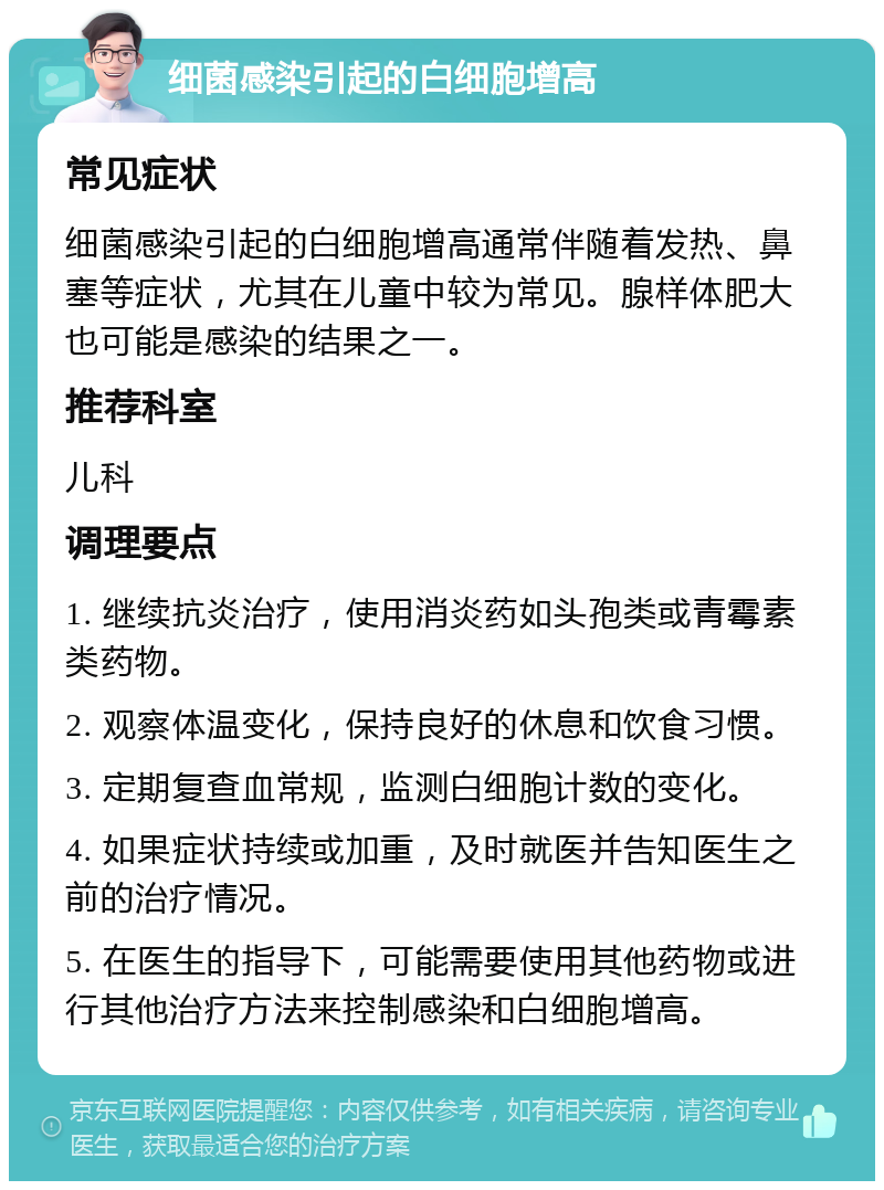 细菌感染引起的白细胞增高 常见症状 细菌感染引起的白细胞增高通常伴随着发热、鼻塞等症状，尤其在儿童中较为常见。腺样体肥大也可能是感染的结果之一。 推荐科室 儿科 调理要点 1. 继续抗炎治疗，使用消炎药如头孢类或青霉素类药物。 2. 观察体温变化，保持良好的休息和饮食习惯。 3. 定期复查血常规，监测白细胞计数的变化。 4. 如果症状持续或加重，及时就医并告知医生之前的治疗情况。 5. 在医生的指导下，可能需要使用其他药物或进行其他治疗方法来控制感染和白细胞增高。