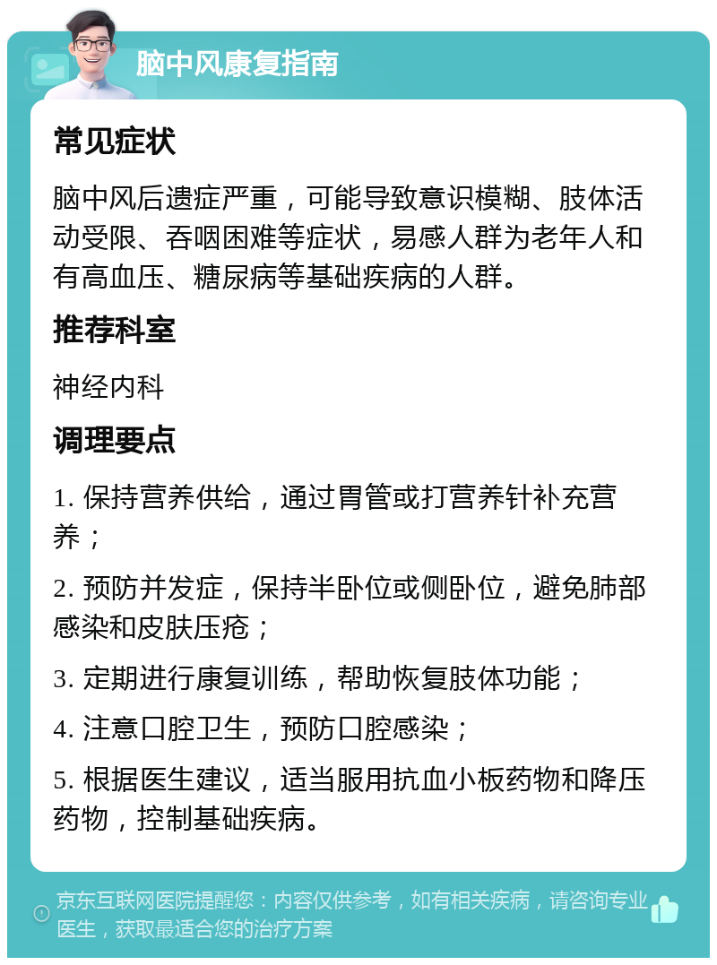 脑中风康复指南 常见症状 脑中风后遗症严重，可能导致意识模糊、肢体活动受限、吞咽困难等症状，易感人群为老年人和有高血压、糖尿病等基础疾病的人群。 推荐科室 神经内科 调理要点 1. 保持营养供给，通过胃管或打营养针补充营养； 2. 预防并发症，保持半卧位或侧卧位，避免肺部感染和皮肤压疮； 3. 定期进行康复训练，帮助恢复肢体功能； 4. 注意口腔卫生，预防口腔感染； 5. 根据医生建议，适当服用抗血小板药物和降压药物，控制基础疾病。