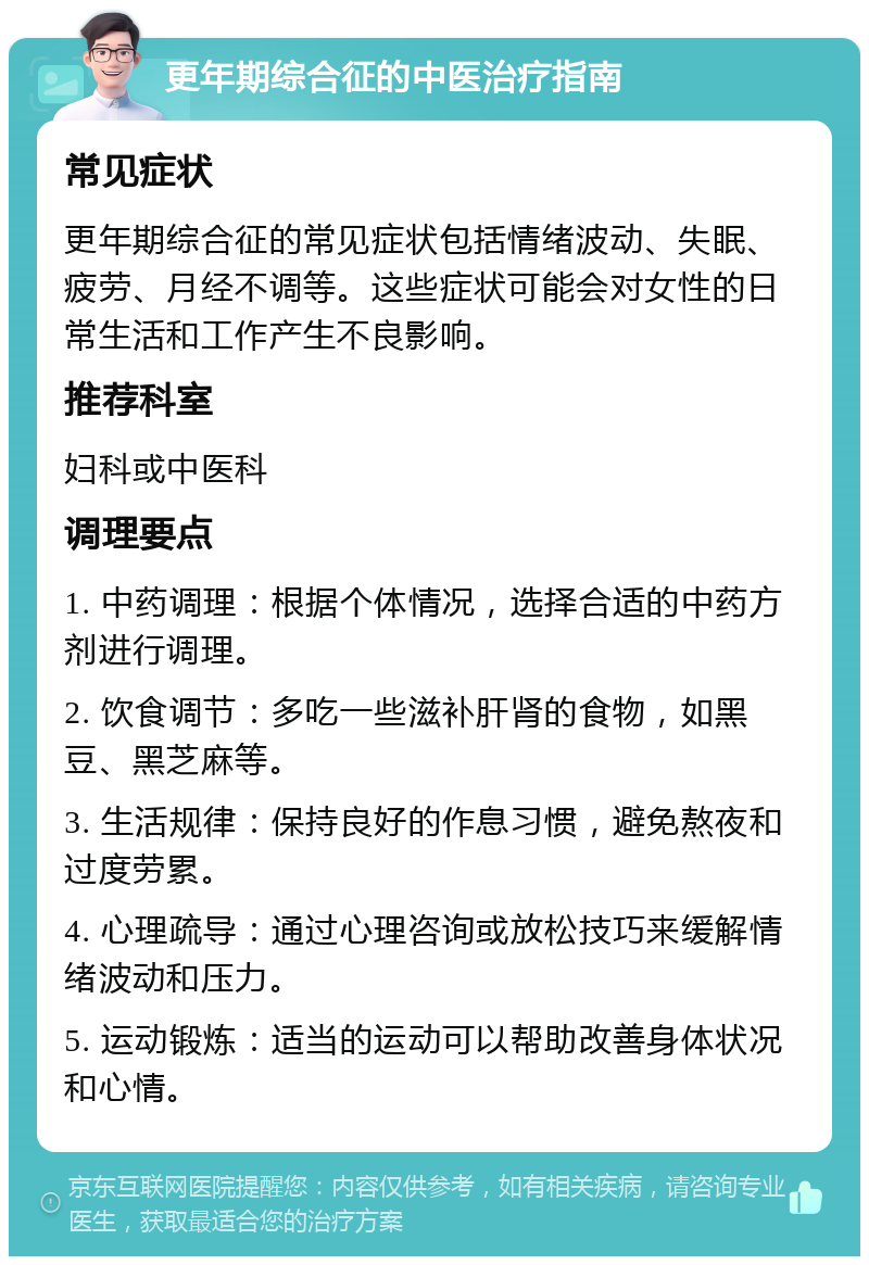 更年期综合征的中医治疗指南 常见症状 更年期综合征的常见症状包括情绪波动、失眠、疲劳、月经不调等。这些症状可能会对女性的日常生活和工作产生不良影响。 推荐科室 妇科或中医科 调理要点 1. 中药调理：根据个体情况，选择合适的中药方剂进行调理。 2. 饮食调节：多吃一些滋补肝肾的食物，如黑豆、黑芝麻等。 3. 生活规律：保持良好的作息习惯，避免熬夜和过度劳累。 4. 心理疏导：通过心理咨询或放松技巧来缓解情绪波动和压力。 5. 运动锻炼：适当的运动可以帮助改善身体状况和心情。