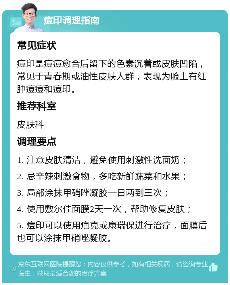 痘印调理指南 常见症状 痘印是痘痘愈合后留下的色素沉着或皮肤凹陷，常见于青春期或油性皮肤人群，表现为脸上有红肿痘痘和痘印。 推荐科室 皮肤科 调理要点 1. 注意皮肤清洁，避免使用刺激性洗面奶； 2. 忌辛辣刺激食物，多吃新鲜蔬菜和水果； 3. 局部涂抹甲硝唑凝胶一日两到三次； 4. 使用敷尔佳面膜2天一次，帮助修复皮肤； 5. 痘印可以使用疤克或康瑞保进行治疗，面膜后也可以涂抹甲硝唑凝胶。