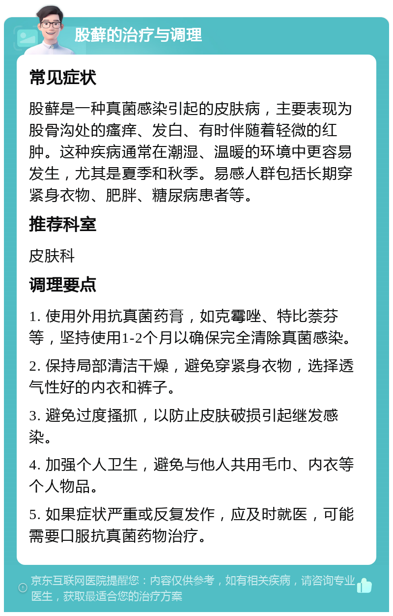 股藓的治疗与调理 常见症状 股藓是一种真菌感染引起的皮肤病，主要表现为股骨沟处的瘙痒、发白、有时伴随着轻微的红肿。这种疾病通常在潮湿、温暖的环境中更容易发生，尤其是夏季和秋季。易感人群包括长期穿紧身衣物、肥胖、糖尿病患者等。 推荐科室 皮肤科 调理要点 1. 使用外用抗真菌药膏，如克霉唑、特比萘芬等，坚持使用1-2个月以确保完全清除真菌感染。 2. 保持局部清洁干燥，避免穿紧身衣物，选择透气性好的内衣和裤子。 3. 避免过度搔抓，以防止皮肤破损引起继发感染。 4. 加强个人卫生，避免与他人共用毛巾、内衣等个人物品。 5. 如果症状严重或反复发作，应及时就医，可能需要口服抗真菌药物治疗。