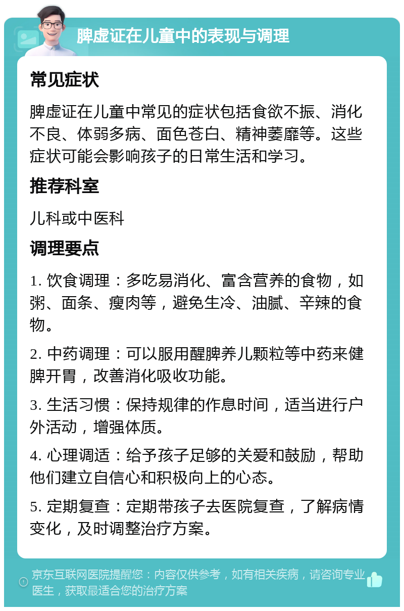 脾虚证在儿童中的表现与调理 常见症状 脾虚证在儿童中常见的症状包括食欲不振、消化不良、体弱多病、面色苍白、精神萎靡等。这些症状可能会影响孩子的日常生活和学习。 推荐科室 儿科或中医科 调理要点 1. 饮食调理：多吃易消化、富含营养的食物，如粥、面条、瘦肉等，避免生冷、油腻、辛辣的食物。 2. 中药调理：可以服用醒脾养儿颗粒等中药来健脾开胃，改善消化吸收功能。 3. 生活习惯：保持规律的作息时间，适当进行户外活动，增强体质。 4. 心理调适：给予孩子足够的关爱和鼓励，帮助他们建立自信心和积极向上的心态。 5. 定期复查：定期带孩子去医院复查，了解病情变化，及时调整治疗方案。