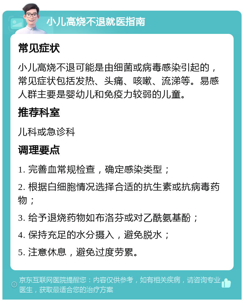 小儿高烧不退就医指南 常见症状 小儿高烧不退可能是由细菌或病毒感染引起的，常见症状包括发热、头痛、咳嗽、流涕等。易感人群主要是婴幼儿和免疫力较弱的儿童。 推荐科室 儿科或急诊科 调理要点 1. 完善血常规检查，确定感染类型； 2. 根据白细胞情况选择合适的抗生素或抗病毒药物； 3. 给予退烧药物如布洛芬或对乙酰氨基酚； 4. 保持充足的水分摄入，避免脱水； 5. 注意休息，避免过度劳累。