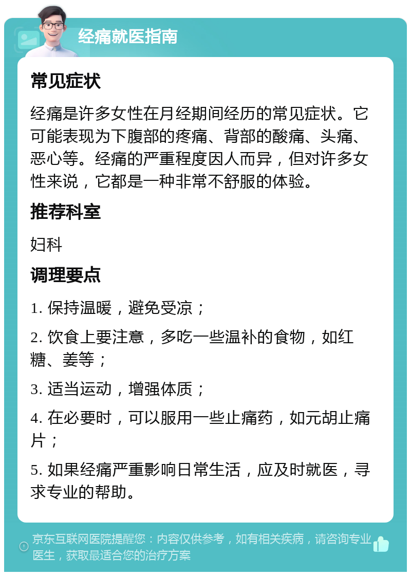 经痛就医指南 常见症状 经痛是许多女性在月经期间经历的常见症状。它可能表现为下腹部的疼痛、背部的酸痛、头痛、恶心等。经痛的严重程度因人而异，但对许多女性来说，它都是一种非常不舒服的体验。 推荐科室 妇科 调理要点 1. 保持温暖，避免受凉； 2. 饮食上要注意，多吃一些温补的食物，如红糖、姜等； 3. 适当运动，增强体质； 4. 在必要时，可以服用一些止痛药，如元胡止痛片； 5. 如果经痛严重影响日常生活，应及时就医，寻求专业的帮助。