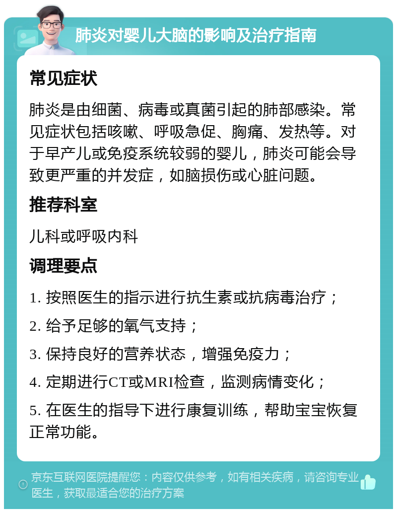 肺炎对婴儿大脑的影响及治疗指南 常见症状 肺炎是由细菌、病毒或真菌引起的肺部感染。常见症状包括咳嗽、呼吸急促、胸痛、发热等。对于早产儿或免疫系统较弱的婴儿，肺炎可能会导致更严重的并发症，如脑损伤或心脏问题。 推荐科室 儿科或呼吸内科 调理要点 1. 按照医生的指示进行抗生素或抗病毒治疗； 2. 给予足够的氧气支持； 3. 保持良好的营养状态，增强免疫力； 4. 定期进行CT或MRI检查，监测病情变化； 5. 在医生的指导下进行康复训练，帮助宝宝恢复正常功能。