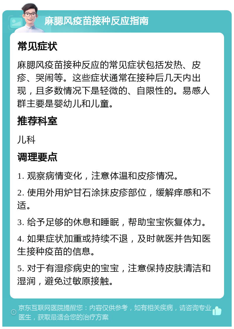 麻腮风疫苗接种反应指南 常见症状 麻腮风疫苗接种反应的常见症状包括发热、皮疹、哭闹等。这些症状通常在接种后几天内出现，且多数情况下是轻微的、自限性的。易感人群主要是婴幼儿和儿童。 推荐科室 儿科 调理要点 1. 观察病情变化，注意体温和皮疹情况。 2. 使用外用炉甘石涂抹皮疹部位，缓解痒感和不适。 3. 给予足够的休息和睡眠，帮助宝宝恢复体力。 4. 如果症状加重或持续不退，及时就医并告知医生接种疫苗的信息。 5. 对于有湿疹病史的宝宝，注意保持皮肤清洁和湿润，避免过敏原接触。