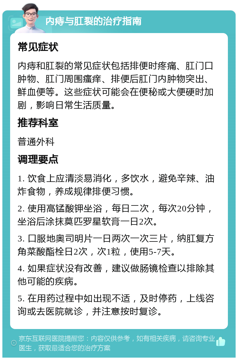 内痔与肛裂的治疗指南 常见症状 内痔和肛裂的常见症状包括排便时疼痛、肛门口肿物、肛门周围瘙痒、排便后肛门内肿物突出、鲜血便等。这些症状可能会在便秘或大便硬时加剧，影响日常生活质量。 推荐科室 普通外科 调理要点 1. 饮食上应清淡易消化，多饮水，避免辛辣、油炸食物，养成规律排便习惯。 2. 使用高锰酸钾坐浴，每日二次，每次20分钟，坐浴后涂抹莫匹罗星软膏一日2次。 3. 口服地奥司明片一日两次一次三片，纳肛复方角菜酸酯栓日2次，次1粒，使用5-7天。 4. 如果症状没有改善，建议做肠镜检查以排除其他可能的疾病。 5. 在用药过程中如出现不适，及时停药，上线咨询或去医院就诊，并注意按时复诊。