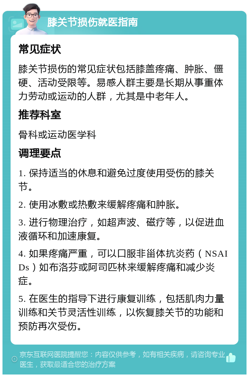 膝关节损伤就医指南 常见症状 膝关节损伤的常见症状包括膝盖疼痛、肿胀、僵硬、活动受限等。易感人群主要是长期从事重体力劳动或运动的人群，尤其是中老年人。 推荐科室 骨科或运动医学科 调理要点 1. 保持适当的休息和避免过度使用受伤的膝关节。 2. 使用冰敷或热敷来缓解疼痛和肿胀。 3. 进行物理治疗，如超声波、磁疗等，以促进血液循环和加速康复。 4. 如果疼痛严重，可以口服非甾体抗炎药（NSAIDs）如布洛芬或阿司匹林来缓解疼痛和减少炎症。 5. 在医生的指导下进行康复训练，包括肌肉力量训练和关节灵活性训练，以恢复膝关节的功能和预防再次受伤。