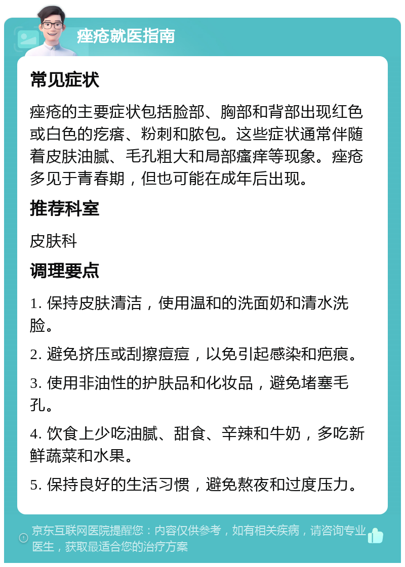 痤疮就医指南 常见症状 痤疮的主要症状包括脸部、胸部和背部出现红色或白色的疙瘩、粉刺和脓包。这些症状通常伴随着皮肤油腻、毛孔粗大和局部瘙痒等现象。痤疮多见于青春期，但也可能在成年后出现。 推荐科室 皮肤科 调理要点 1. 保持皮肤清洁，使用温和的洗面奶和清水洗脸。 2. 避免挤压或刮擦痘痘，以免引起感染和疤痕。 3. 使用非油性的护肤品和化妆品，避免堵塞毛孔。 4. 饮食上少吃油腻、甜食、辛辣和牛奶，多吃新鲜蔬菜和水果。 5. 保持良好的生活习惯，避免熬夜和过度压力。