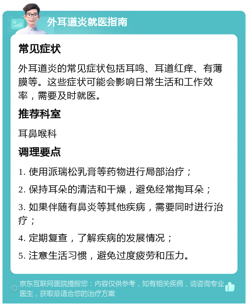 外耳道炎就医指南 常见症状 外耳道炎的常见症状包括耳鸣、耳道红痒、有薄膜等。这些症状可能会影响日常生活和工作效率，需要及时就医。 推荐科室 耳鼻喉科 调理要点 1. 使用派瑞松乳膏等药物进行局部治疗； 2. 保持耳朵的清洁和干燥，避免经常掏耳朵； 3. 如果伴随有鼻炎等其他疾病，需要同时进行治疗； 4. 定期复查，了解疾病的发展情况； 5. 注意生活习惯，避免过度疲劳和压力。