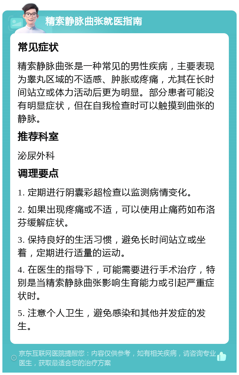 精索静脉曲张就医指南 常见症状 精索静脉曲张是一种常见的男性疾病，主要表现为睾丸区域的不适感、肿胀或疼痛，尤其在长时间站立或体力活动后更为明显。部分患者可能没有明显症状，但在自我检查时可以触摸到曲张的静脉。 推荐科室 泌尿外科 调理要点 1. 定期进行阴囊彩超检查以监测病情变化。 2. 如果出现疼痛或不适，可以使用止痛药如布洛芬缓解症状。 3. 保持良好的生活习惯，避免长时间站立或坐着，定期进行适量的运动。 4. 在医生的指导下，可能需要进行手术治疗，特别是当精索静脉曲张影响生育能力或引起严重症状时。 5. 注意个人卫生，避免感染和其他并发症的发生。