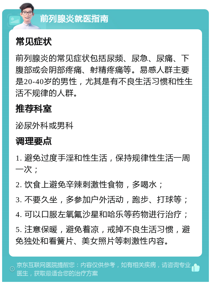 前列腺炎就医指南 常见症状 前列腺炎的常见症状包括尿频、尿急、尿痛、下腹部或会阴部疼痛、射精疼痛等。易感人群主要是20-40岁的男性，尤其是有不良生活习惯和性生活不规律的人群。 推荐科室 泌尿外科或男科 调理要点 1. 避免过度手淫和性生活，保持规律性生活一周一次； 2. 饮食上避免辛辣刺激性食物，多喝水； 3. 不要久坐，多参加户外活动，跑步、打球等； 4. 可以口服左氧氟沙星和哈乐等药物进行治疗； 5. 注意保暖，避免着凉，戒掉不良生活习惯，避免独处和看簧片、美女照片等刺激性内容。