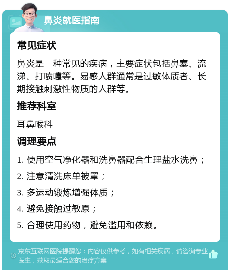 鼻炎就医指南 常见症状 鼻炎是一种常见的疾病，主要症状包括鼻塞、流涕、打喷嚏等。易感人群通常是过敏体质者、长期接触刺激性物质的人群等。 推荐科室 耳鼻喉科 调理要点 1. 使用空气净化器和洗鼻器配合生理盐水洗鼻； 2. 注意清洗床单被罩； 3. 多运动锻炼增强体质； 4. 避免接触过敏原； 5. 合理使用药物，避免滥用和依赖。