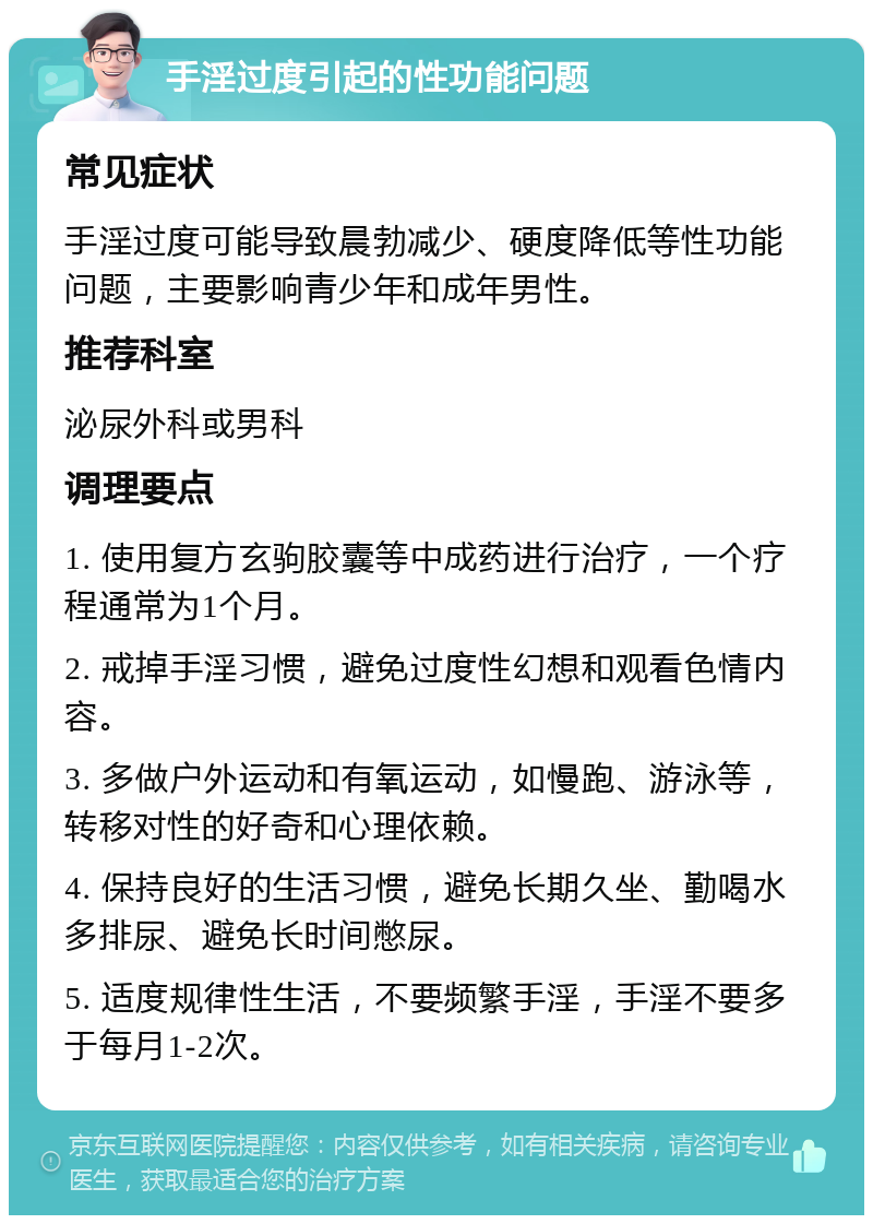 手淫过度引起的性功能问题 常见症状 手淫过度可能导致晨勃减少、硬度降低等性功能问题，主要影响青少年和成年男性。 推荐科室 泌尿外科或男科 调理要点 1. 使用复方玄驹胶囊等中成药进行治疗，一个疗程通常为1个月。 2. 戒掉手淫习惯，避免过度性幻想和观看色情内容。 3. 多做户外运动和有氧运动，如慢跑、游泳等，转移对性的好奇和心理依赖。 4. 保持良好的生活习惯，避免长期久坐、勤喝水多排尿、避免长时间憋尿。 5. 适度规律性生活，不要频繁手淫，手淫不要多于每月1-2次。