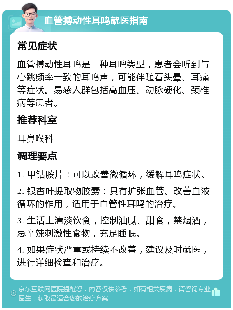 血管搏动性耳鸣就医指南 常见症状 血管搏动性耳鸣是一种耳鸣类型，患者会听到与心跳频率一致的耳鸣声，可能伴随着头晕、耳痛等症状。易感人群包括高血压、动脉硬化、颈椎病等患者。 推荐科室 耳鼻喉科 调理要点 1. 甲钴胺片：可以改善微循环，缓解耳鸣症状。 2. 银杏叶提取物胶囊：具有扩张血管、改善血液循环的作用，适用于血管性耳鸣的治疗。 3. 生活上清淡饮食，控制油腻、甜食，禁烟酒，忌辛辣刺激性食物，充足睡眠。 4. 如果症状严重或持续不改善，建议及时就医，进行详细检查和治疗。