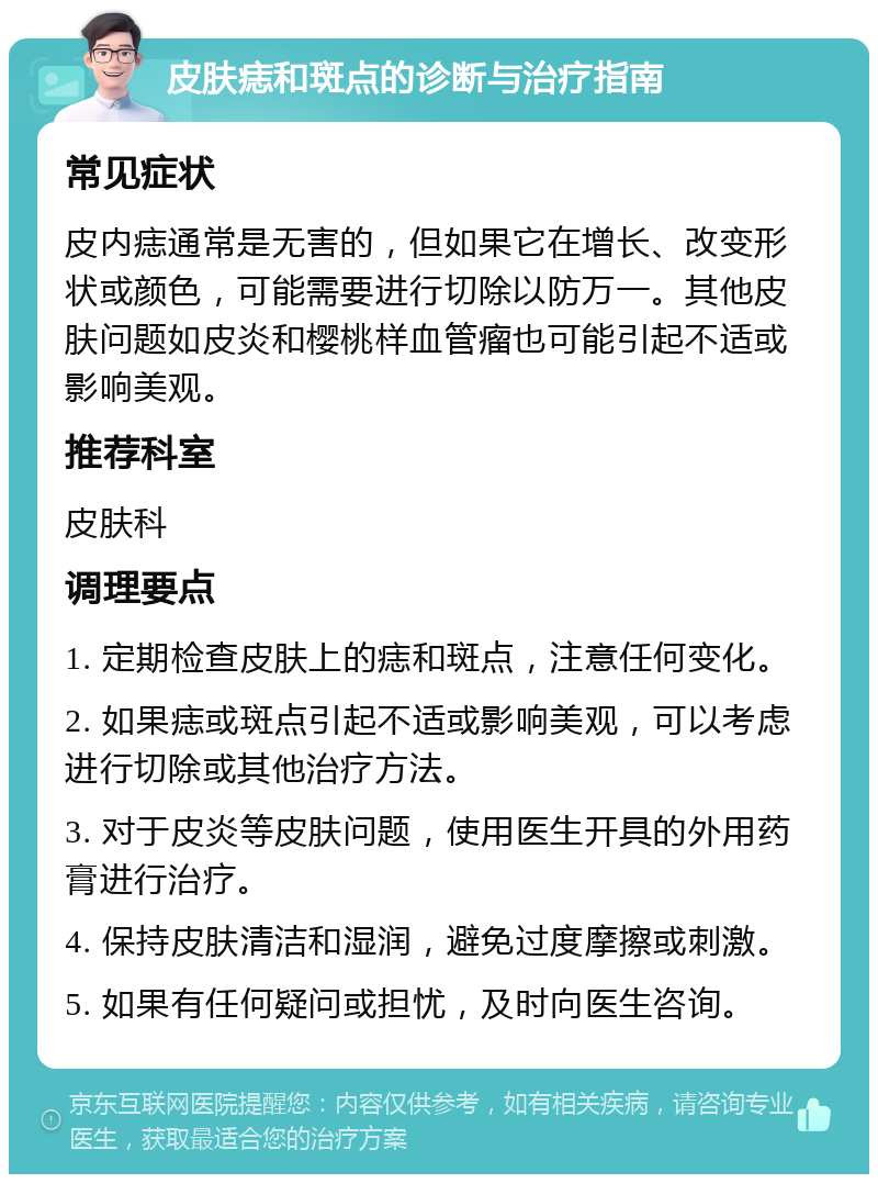 皮肤痣和斑点的诊断与治疗指南 常见症状 皮内痣通常是无害的，但如果它在增长、改变形状或颜色，可能需要进行切除以防万一。其他皮肤问题如皮炎和樱桃样血管瘤也可能引起不适或影响美观。 推荐科室 皮肤科 调理要点 1. 定期检查皮肤上的痣和斑点，注意任何变化。 2. 如果痣或斑点引起不适或影响美观，可以考虑进行切除或其他治疗方法。 3. 对于皮炎等皮肤问题，使用医生开具的外用药膏进行治疗。 4. 保持皮肤清洁和湿润，避免过度摩擦或刺激。 5. 如果有任何疑问或担忧，及时向医生咨询。