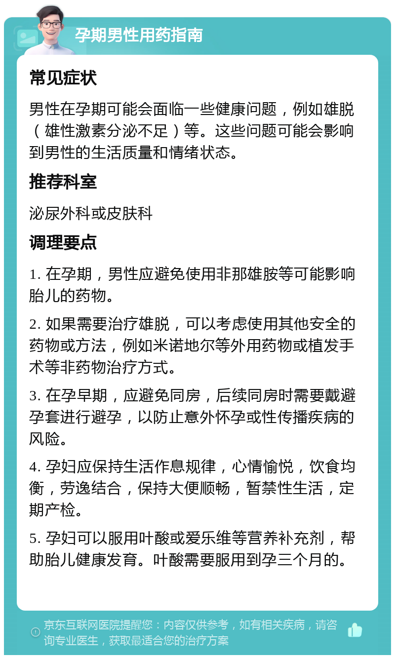 孕期男性用药指南 常见症状 男性在孕期可能会面临一些健康问题，例如雄脱（雄性激素分泌不足）等。这些问题可能会影响到男性的生活质量和情绪状态。 推荐科室 泌尿外科或皮肤科 调理要点 1. 在孕期，男性应避免使用非那雄胺等可能影响胎儿的药物。 2. 如果需要治疗雄脱，可以考虑使用其他安全的药物或方法，例如米诺地尔等外用药物或植发手术等非药物治疗方式。 3. 在孕早期，应避免同房，后续同房时需要戴避孕套进行避孕，以防止意外怀孕或性传播疾病的风险。 4. 孕妇应保持生活作息规律，心情愉悦，饮食均衡，劳逸结合，保持大便顺畅，暂禁性生活，定期产检。 5. 孕妇可以服用叶酸或爱乐维等营养补充剂，帮助胎儿健康发育。叶酸需要服用到孕三个月的。