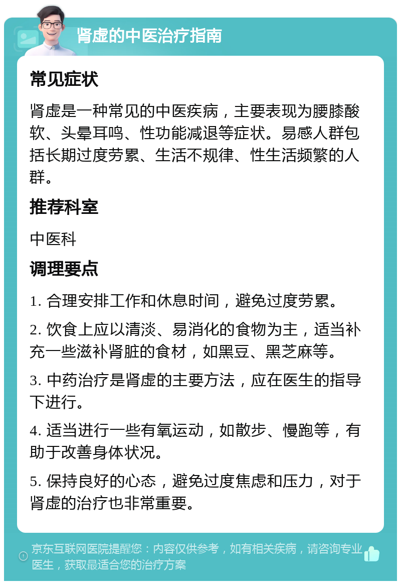 肾虚的中医治疗指南 常见症状 肾虚是一种常见的中医疾病，主要表现为腰膝酸软、头晕耳鸣、性功能减退等症状。易感人群包括长期过度劳累、生活不规律、性生活频繁的人群。 推荐科室 中医科 调理要点 1. 合理安排工作和休息时间，避免过度劳累。 2. 饮食上应以清淡、易消化的食物为主，适当补充一些滋补肾脏的食材，如黑豆、黑芝麻等。 3. 中药治疗是肾虚的主要方法，应在医生的指导下进行。 4. 适当进行一些有氧运动，如散步、慢跑等，有助于改善身体状况。 5. 保持良好的心态，避免过度焦虑和压力，对于肾虚的治疗也非常重要。