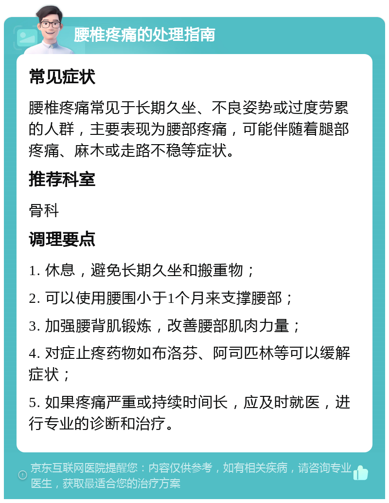 腰椎疼痛的处理指南 常见症状 腰椎疼痛常见于长期久坐、不良姿势或过度劳累的人群，主要表现为腰部疼痛，可能伴随着腿部疼痛、麻木或走路不稳等症状。 推荐科室 骨科 调理要点 1. 休息，避免长期久坐和搬重物； 2. 可以使用腰围小于1个月来支撑腰部； 3. 加强腰背肌锻炼，改善腰部肌肉力量； 4. 对症止疼药物如布洛芬、阿司匹林等可以缓解症状； 5. 如果疼痛严重或持续时间长，应及时就医，进行专业的诊断和治疗。