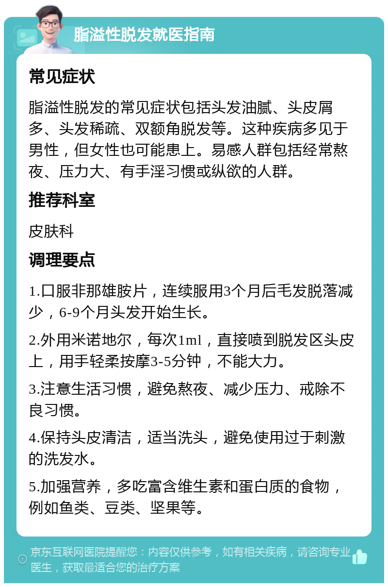 脂溢性脱发就医指南 常见症状 脂溢性脱发的常见症状包括头发油腻、头皮屑多、头发稀疏、双额角脱发等。这种疾病多见于男性，但女性也可能患上。易感人群包括经常熬夜、压力大、有手淫习惯或纵欲的人群。 推荐科室 皮肤科 调理要点 1.口服非那雄胺片，连续服用3个月后毛发脱落减少，6-9个月头发开始生长。 2.外用米诺地尔，每次1ml，直接喷到脱发区头皮上，用手轻柔按摩3-5分钟，不能大力。 3.注意生活习惯，避免熬夜、减少压力、戒除不良习惯。 4.保持头皮清洁，适当洗头，避免使用过于刺激的洗发水。 5.加强营养，多吃富含维生素和蛋白质的食物，例如鱼类、豆类、坚果等。