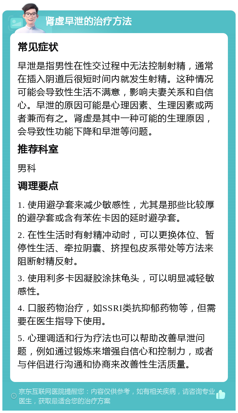 肾虚早泄的治疗方法 常见症状 早泄是指男性在性交过程中无法控制射精，通常在插入阴道后很短时间内就发生射精。这种情况可能会导致性生活不满意，影响夫妻关系和自信心。早泄的原因可能是心理因素、生理因素或两者兼而有之。肾虚是其中一种可能的生理原因，会导致性功能下降和早泄等问题。 推荐科室 男科 调理要点 1. 使用避孕套来减少敏感性，尤其是那些比较厚的避孕套或含有苯佐卡因的延时避孕套。 2. 在性生活时有射精冲动时，可以更换体位、暂停性生活、牵拉阴囊、挤捏包皮系带处等方法来阻断射精反射。 3. 使用利多卡因凝胶涂抹龟头，可以明显减轻敏感性。 4. 口服药物治疗，如SSRI类抗抑郁药物等，但需要在医生指导下使用。 5. 心理调适和行为疗法也可以帮助改善早泄问题，例如通过锻炼来增强自信心和控制力，或者与伴侣进行沟通和协商来改善性生活质量。